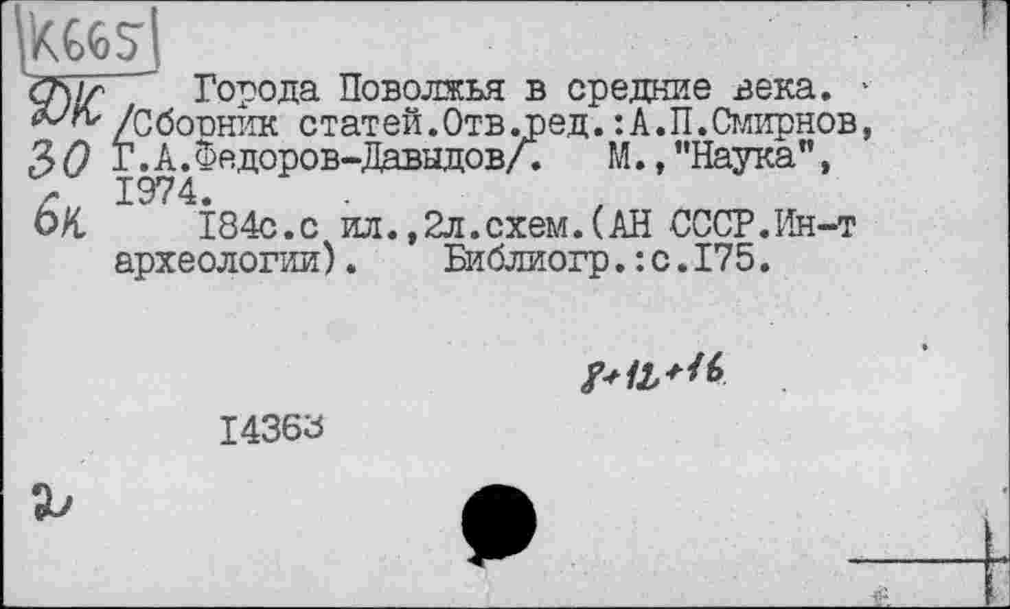 ﻿
Города Поволжья в средние века. * /Сборник статей.Отв .ред. :А.П.Смирнов, 3(9 Г.А.Федоров-Давыдов/.	М., ’’Наука",
г 1974.
ОН	184с.с ил.,2л.схем.(АН СССР.Ин-т
археологии).	Библиогр.:с.175.

14368